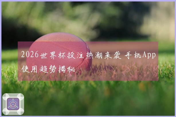 2026世界杯投注热潮来袭 手机App使用趋势揭秘