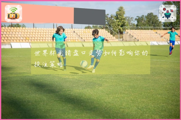 世界杯竞猜盘口走势如何影响你的投注策略